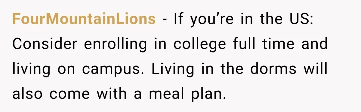 FourMountainLions − If you’re in the US: Consider enrolling in college full time and living on campus. Living in the dorms will also come with a meal plan.