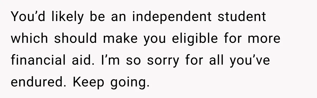 You’d likely be an independent student which should make you eligible for more financial aid. I’m so sorry for all you’ve endured. Keep going.