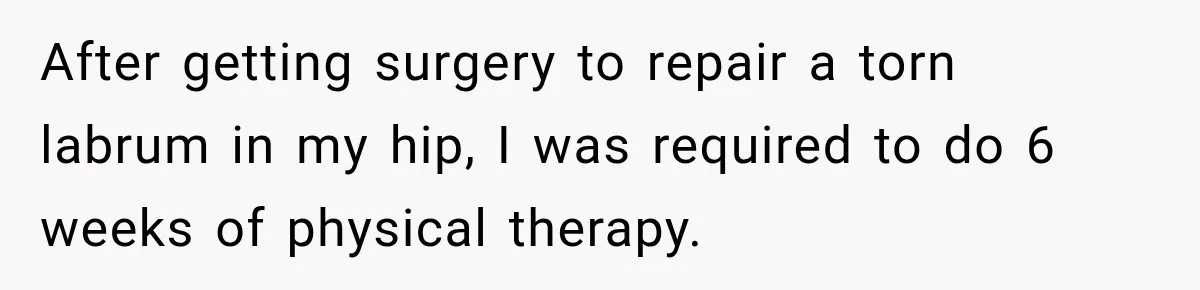 Gym Guy Tried To Impress Everyone Until One Mom Ended The Conversation After getting surgery to repair a torn labrum in my hip, I was required to do 6 weeks of physical therapy.