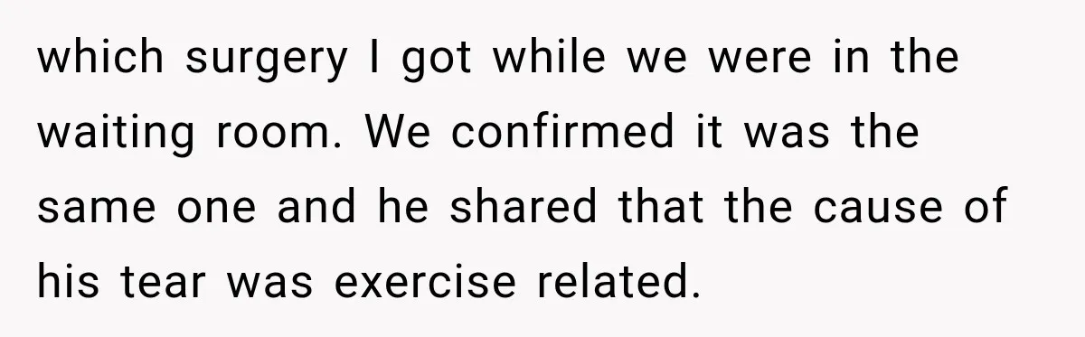 Gym Guy Tried To Impress Everyone Until One Mom Ended The Conversation which surgery I got while we were in the waiting room. We confirmed it was the same one and he shared that the cause of his tear was exercise related.