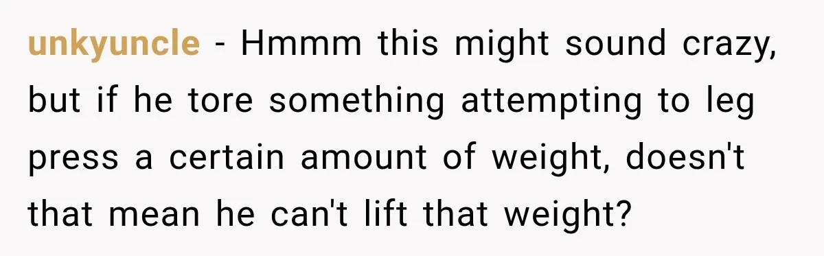 Gym Guy Tried To Impress Everyone Until One Mom Ended The Conversation unkyuncle − Hmmm this might sound crazy, but if he tore something attempting to leg press a certain amount of weight, doesn't that mean he can't lift that weight?
