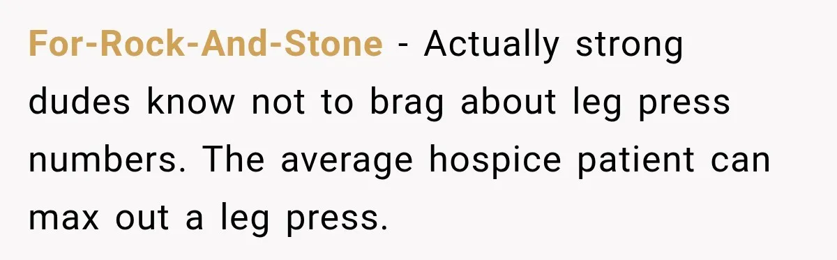 Gym Guy Tried To Impress Everyone Until One Mom Ended The Conversation For-Rock-And-Stone − Actually strong dudes know not to brag about leg press numbers. The average hospice patient can max out a leg press.