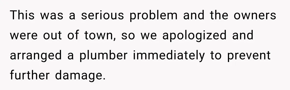 Nosy Neighbor Wouldn’t Stop Complaining, So He Fought Back With Endless Small Talk This was a serious problem and the owners were out of town, so we apologized and arranged a plumber immediately to prevent further damage.
