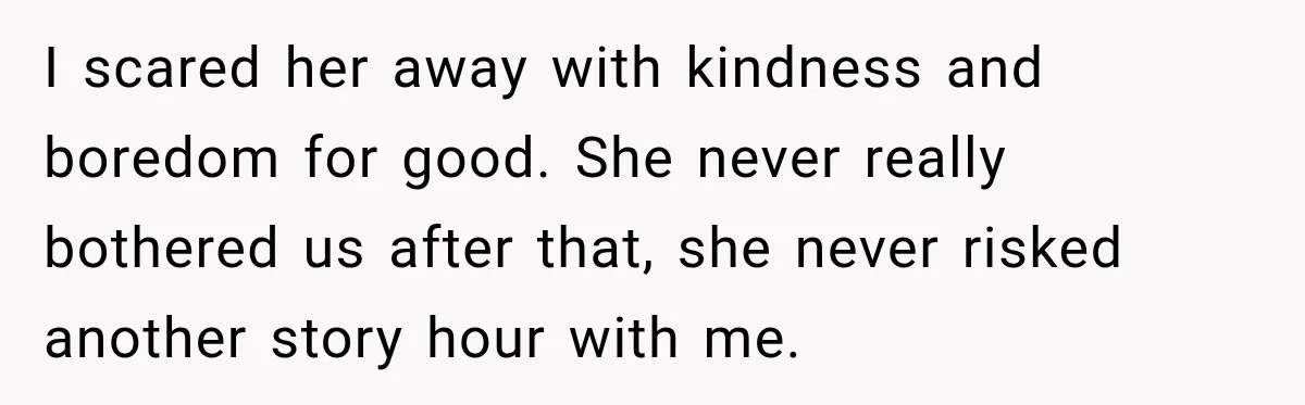 Nosy Neighbor Wouldn’t Stop Complaining, So He Fought Back With Endless Small Talk I scared her away with kindness and boredom for good. She never really bothered us after that, she never risked another story hour with me.