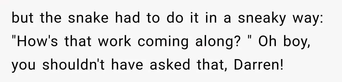 Nosy Neighbor Wouldn’t Stop Complaining, So He Fought Back With Endless Small Talk but the snake had to do it in a sneaky way: "How's that work coming along? " Oh boy, you shouldn't have asked that, Darren!