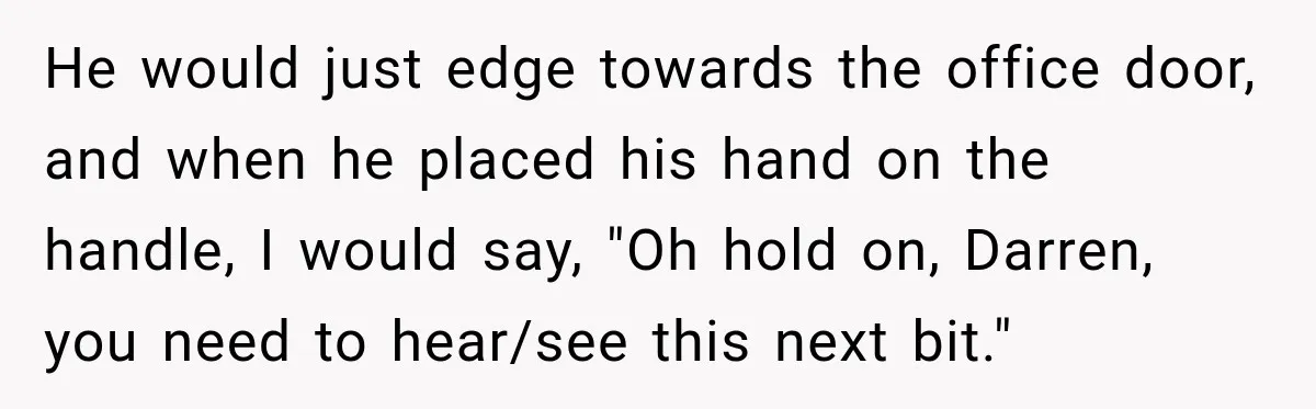 Nosy Neighbor Wouldn’t Stop Complaining, So He Fought Back With Endless Small Talk He would just edge towards the office door, and when he placed his hand on the handle, I would say, "Oh hold on, Darren, you need to hear/see this next...