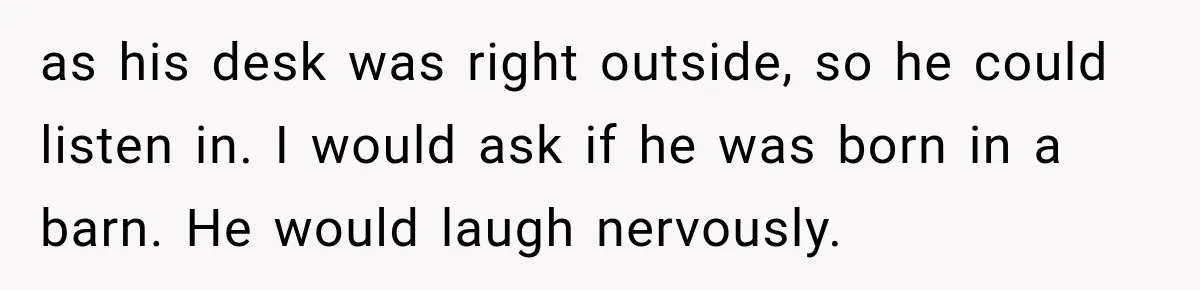 Nosy Neighbor Wouldn’t Stop Complaining, So He Fought Back With Endless Small Talk as his desk was right outside, so he could listen in. I would ask if he was born in a barn. He would laugh nervously.