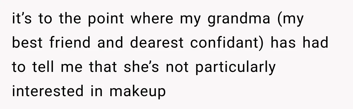 Nosy Neighbor Wouldn’t Stop Complaining, So He Fought Back With Endless Small Talk it’s to the point where my grandma (my best friend and dearest confidant) has had to tell me that she’s not particularly interested in makeup