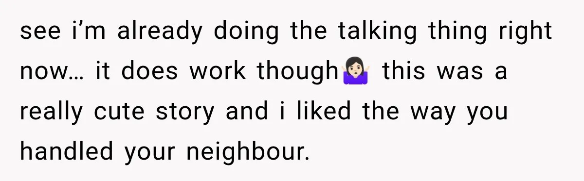 Nosy Neighbor Wouldn’t Stop Complaining, So He Fought Back With Endless Small Talk see i’m already doing the talking thing right now… it does work though🤷🏻♀️ this was a really cute story and i liked the way you handled your neighbour.