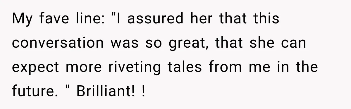 Nosy Neighbor Wouldn’t Stop Complaining, So He Fought Back With Endless Small Talk My fave line: "I assured her that this conversation was so great, that she can expect more riveting tales from me in the future. " Brilliant! !