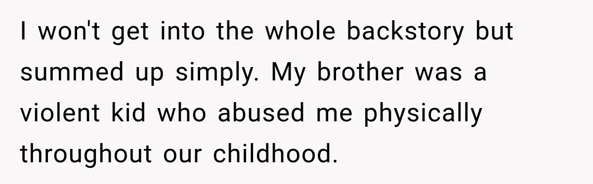 I won't get into the whole backstory but summed up simply. My brother was a violent kid who abused me physically throughout our childhood.