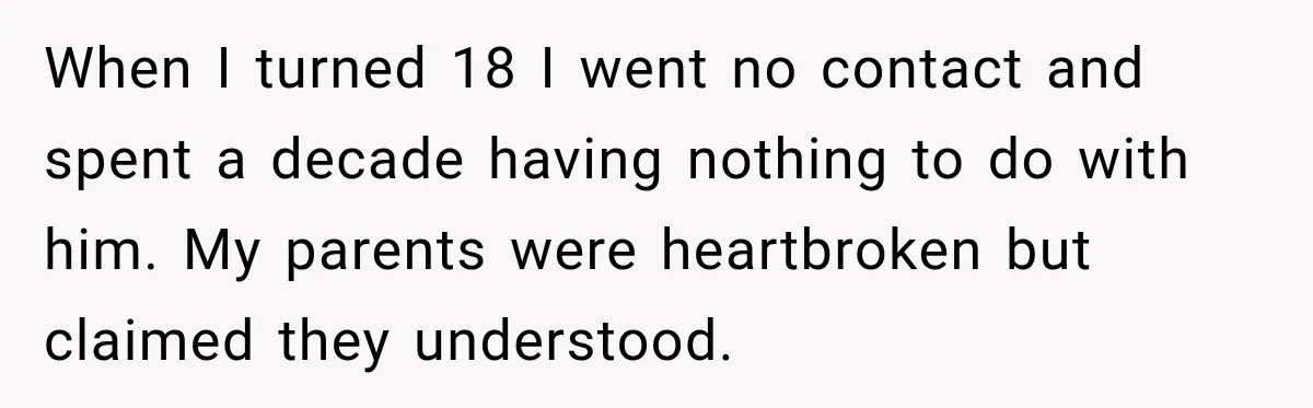 When I turned 18 I went no contact and spent a decade having nothing to do with him. My parents were heartbroken but claimed they understood.