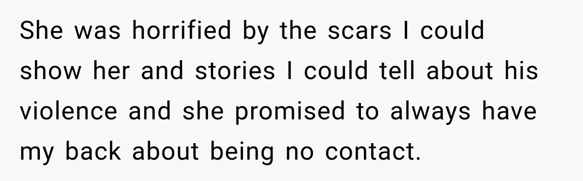 She was horrified by the scars I could show her and stories I could tell about his violence and she promised to always have my back about being no contact.
