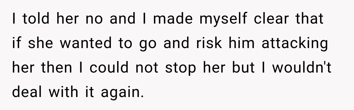 I told her no and I made myself clear that if she wanted to go and risk him attacking her then I could not stop her but I wouldn't deal...