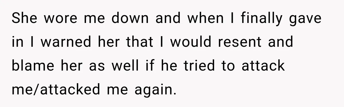 She wore me down and when I finally gave in I warned her that I would resent and blame her as well if he tried to attack me/attacked me again.