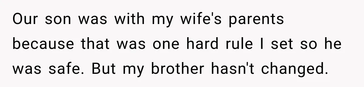 Our son was with my wife's parents because that was one hard rule I set so he was safe. But my brother hasn't changed.