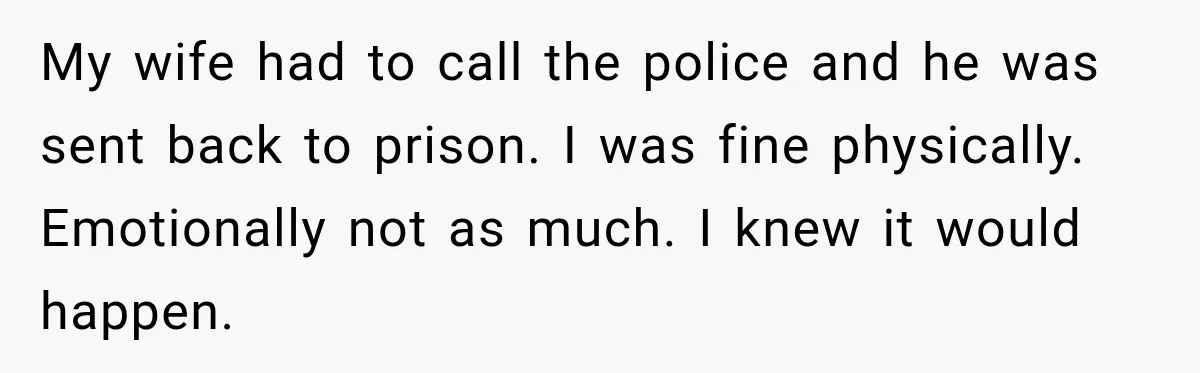 My wife had to call the police and he was sent back to prison. I was fine physically. Emotionally not as much. I knew it would happen.