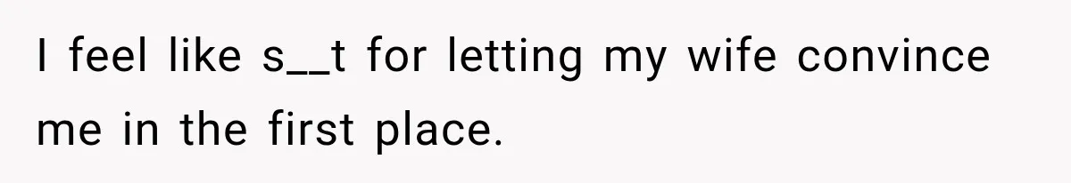 I feel like s__t for letting my wife convince me in the first place.