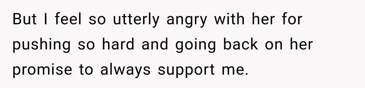 But I feel so utterly angry with her for pushing so hard and going back on her promise to always support me.