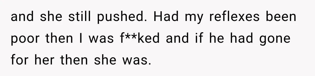 and she still pushed. Had my reflexes been poor then I was f**ked and if he had gone for her then she was.