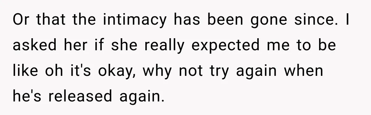 Or that the intimacy has been gone since. I asked her if she really expected me to be like oh it's okay, why not try again when he's released again.