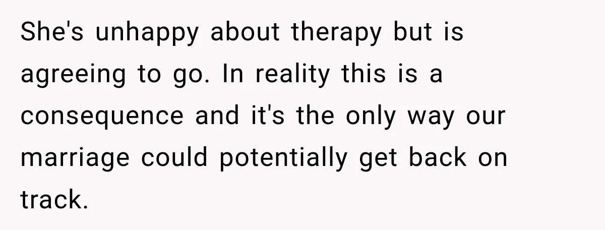 She's unhappy about therapy but is agreeing to go. In reality this is a consequence and it's the only way our marriage could potentially get back on track.