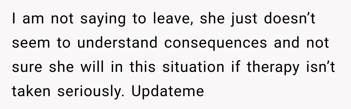 I am not saying to leave, she just doesn’t seem to understand consequences and not sure she will in this situation if therapy isn’t taken seriously. Updateme