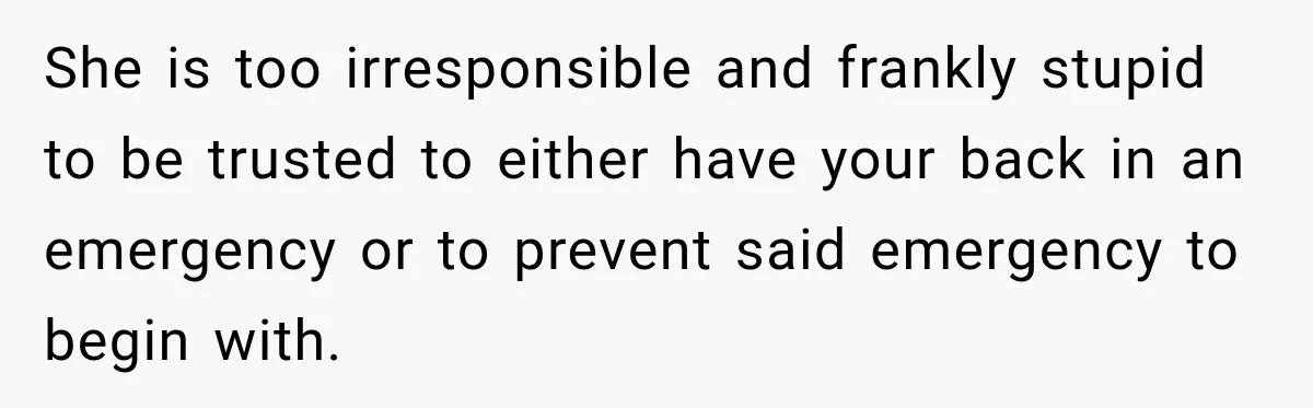She is too irresponsible and frankly stupid to be trusted to either have your back in an emergency or to prevent said emergency to begin with.