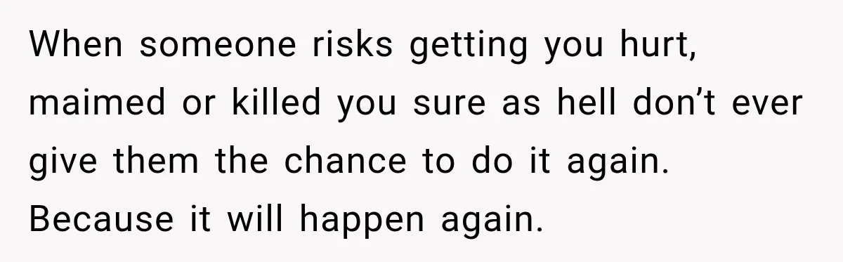 When someone risks getting you hurt, maimed or killed you sure as hell don’t ever give them the chance to do it again. Because it will happen again.