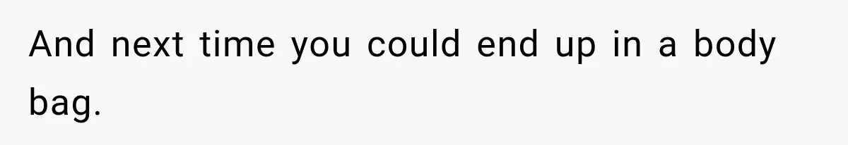 And next time you could end up in a body bag.