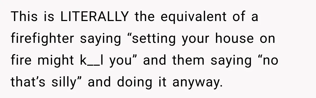 This is LITERALLY the equivalent of a firefighter saying “setting your house on fire might k__l you” and them saying “no that’s silly” and doing it anyway.