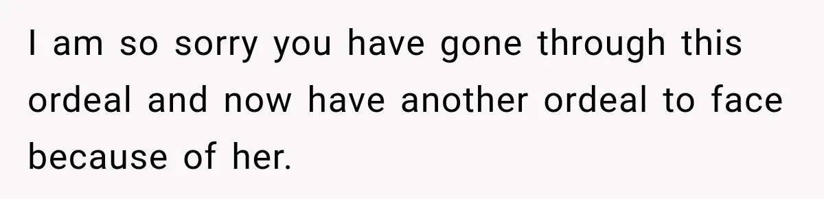 I am so sorry you have gone through this ordeal and now have another ordeal to face because of her.