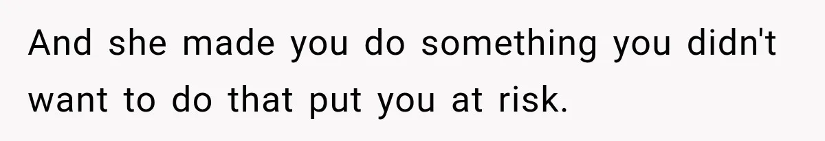 And she made you do something you didn't want to do that put you at risk.