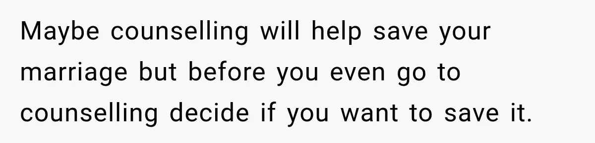 Maybe counselling will help save your marriage but before you even go to counselling decide if you want to save it.