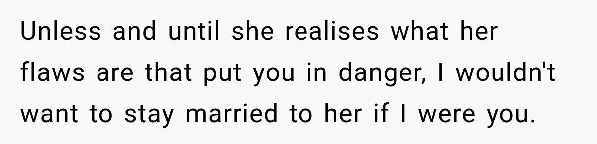 Unless and until she realises what her flaws are that put you in danger, I wouldn't want to stay married to her if I were you.