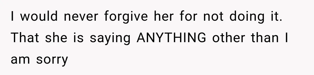 I would never forgive her for not doing it. That she is saying ANYTHING other than I am sorry