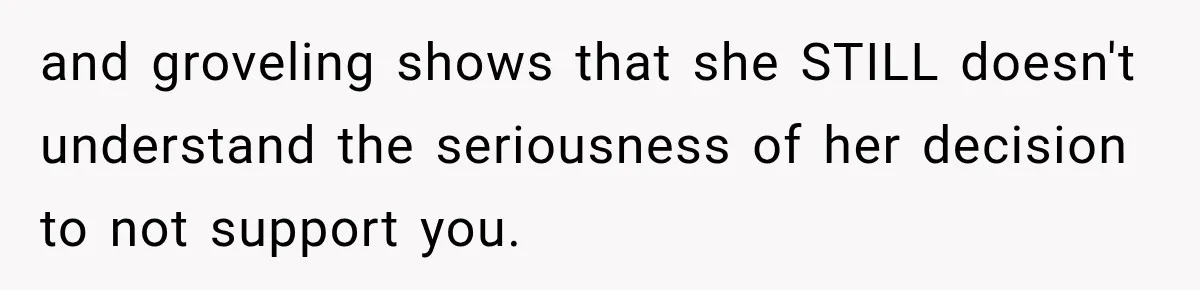 and groveling shows that she STILL doesn't understand the seriousness of her decision to not support you.
