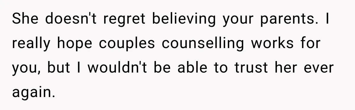 She doesn't regret believing your parents. I really hope couples counselling works for you, but I wouldn't be able to trust her ever again.
