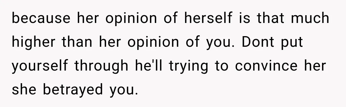 because her opinion of herself is that much higher than her opinion of you. Dont put yourself through he'll trying to convince her she betrayed you.