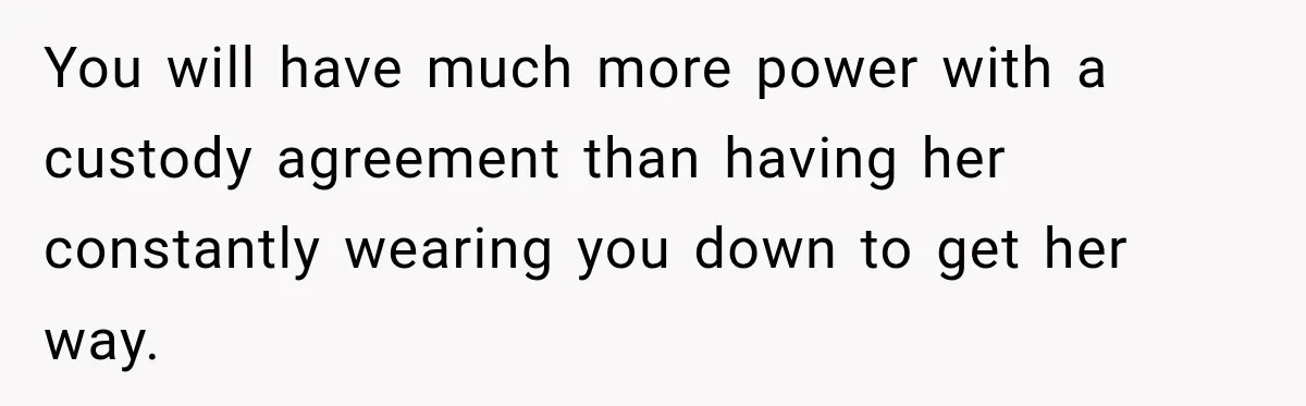 You will have much more power with a custody agreement than having her constantly wearing you down to get her way.