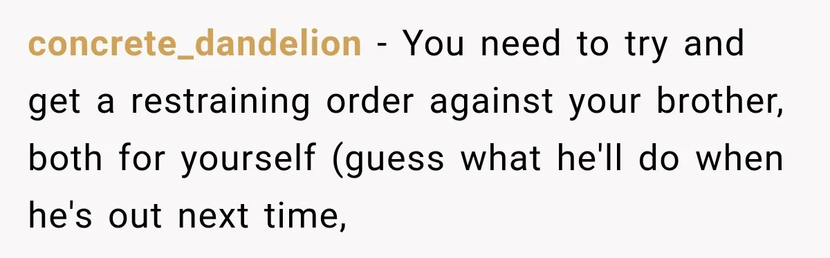 concrete_dandelion − You need to try and get a restraining order against your brother, both for yourself (guess what he'll do when he's out next time,