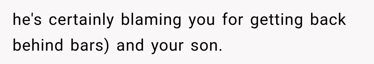he's certainly blaming you for getting back behind bars) and your son.