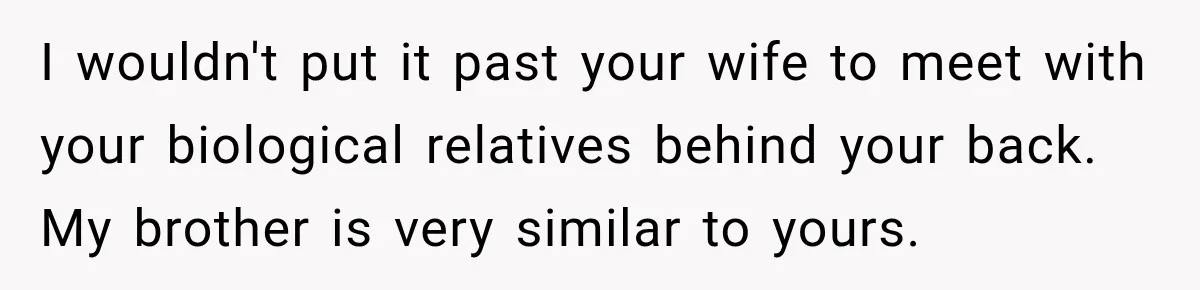 I wouldn't put it past your wife to meet with your biological relatives behind your back. My brother is very similar to yours.