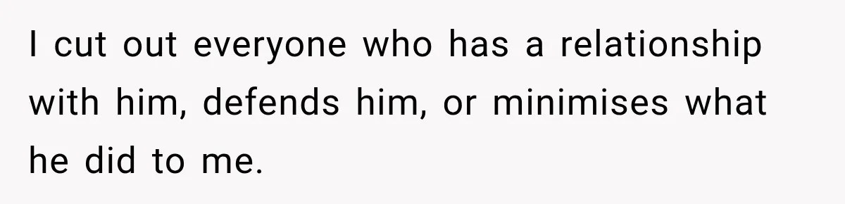 I cut out everyone who has a relationship with him, defends him, or minimises what he did to me.