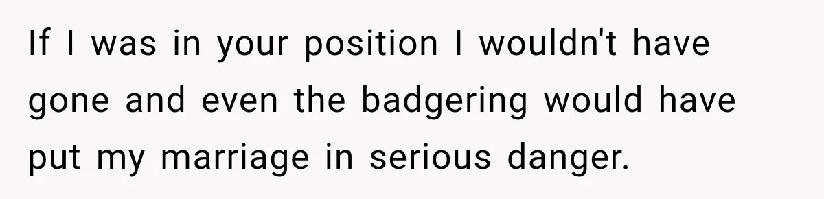 If I was in your position I wouldn't have gone and even the badgering would have put my marriage in serious danger.