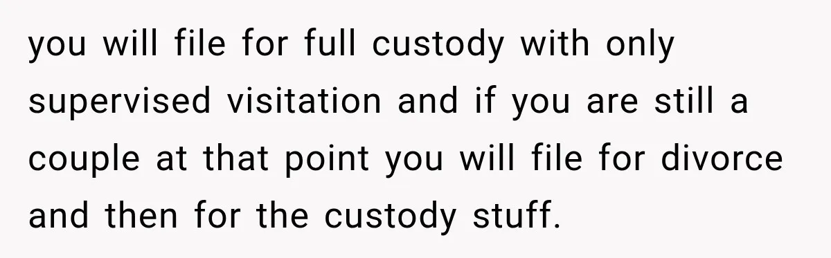 you will file for full custody with only supervised visitation and if you are still a couple at that point you will file for divorce and then for the custody...