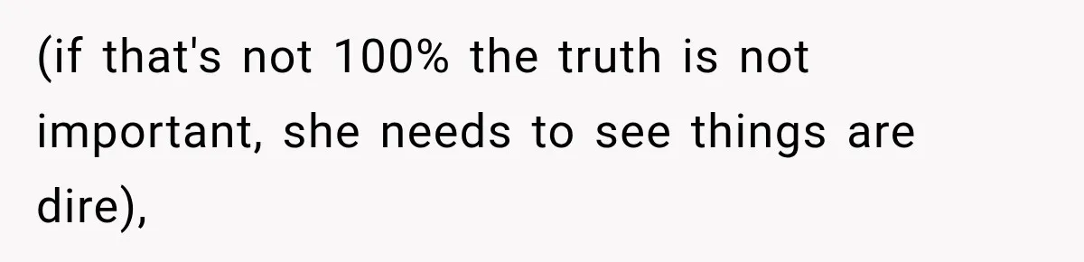 (if that's not 100% the truth is not important, she needs to see things are dire),