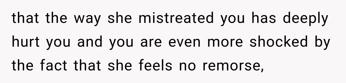 that the way she mistreated you has deeply hurt you and you are even more shocked by the fact that she feels no remorse,