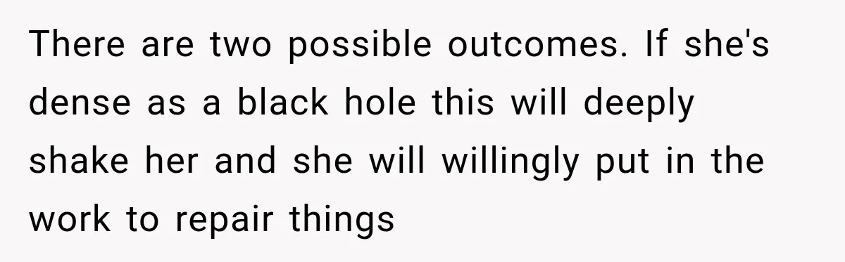 There are two possible outcomes. If she's dense as a black hole this will deeply shake her and she will willingly put in the work to repair things