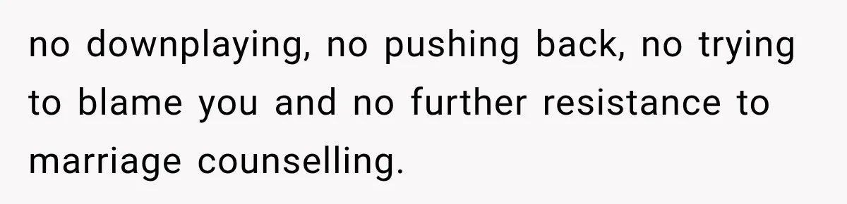 no downplaying, no pushing back, no trying to blame you and no further resistance to marriage counselling.